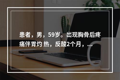 患者，男，59岁。岀现胸骨后疼痛伴胃灼 热，反酸2个月，餐