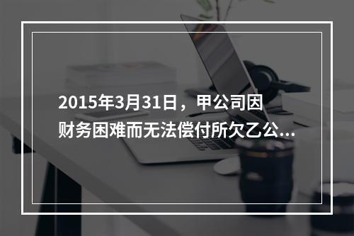 2015年3月31日，甲公司因财务困难而无法偿付所欠乙公司货