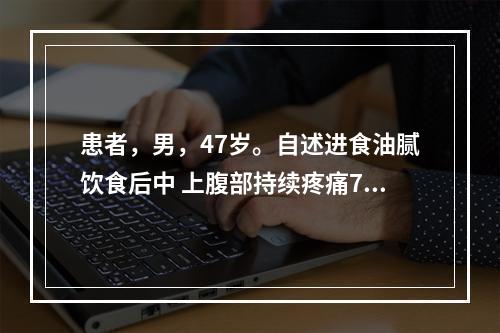 患者，男，47岁。自述进食油腻饮食后中 上腹部持续疼痛7小