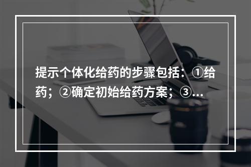 提示个体化给药的步骤包括：①给药；②确定初始给药方案；③选择