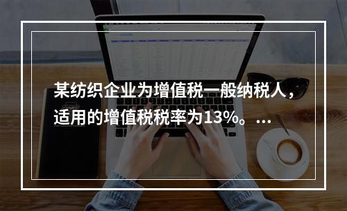 某纺织企业为增值税一般纳税人，适用的增值税税率为13%。该企