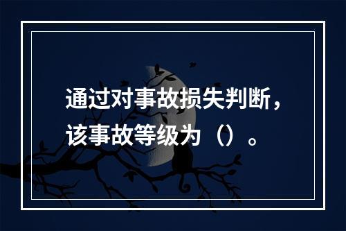 通过对事故损失判断，该事故等级为（）。