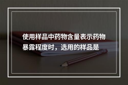 使用样品中药物含量表示药物暴露程度时，选用的样品是