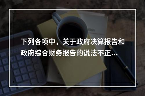 下列各项中，关于政府决算报告和政府综合财务报告的说法不正确的