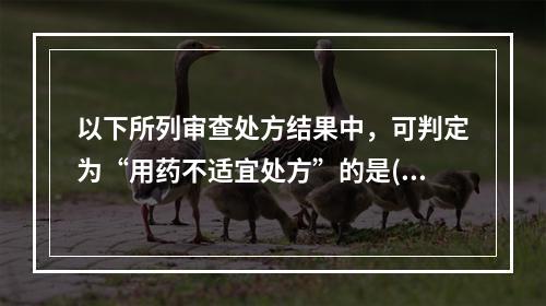 以下所列审查处方结果中，可判定为“用药不适宜处方”的是()。