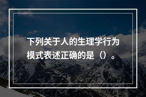 下列关于人的生理学行为模式表述正确的是（）。