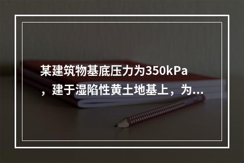 某建筑物基底压力为350kPa，建于湿陷性黄土地基上，为测