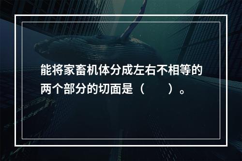 能将家畜机体分成左右不相等的两个部分的切面是（　　）。