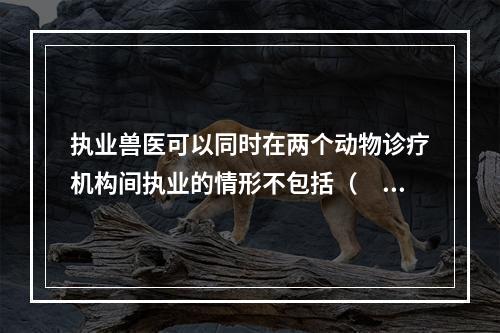 执业兽医可以同时在两个动物诊疗机构间执业的情形不包括（　　