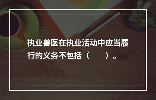 执业兽医在执业活动中应当履行的义务不包括（　　）。