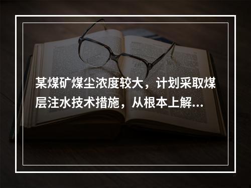 某煤矿煤尘浓度较大，计划采取煤层注水技术措施，从根本上解决粉