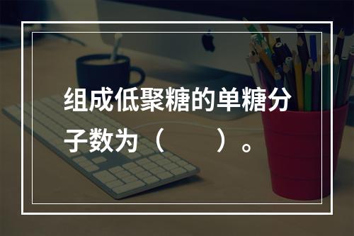 组成低聚糖的单糖分子数为（　　）。