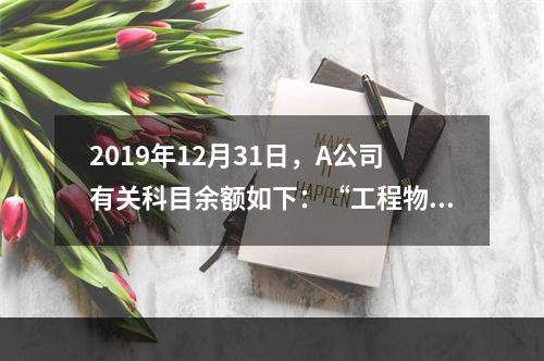 2019年12月31日，A公司有关科目余额如下：“工程物资”