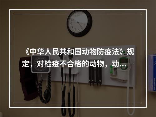 《中华人民共和国动物防疫法》规定，对检疫不合格的动物，动物产