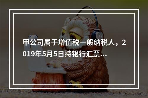 甲公司属于增值税一般纳税人，2019年5月5日持银行汇票购入