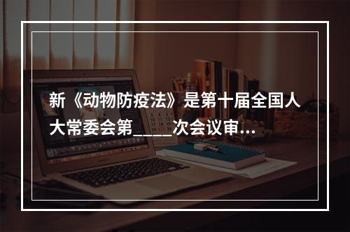 新《动物防疫法》是第十届全国人大常委会第____次会议审议