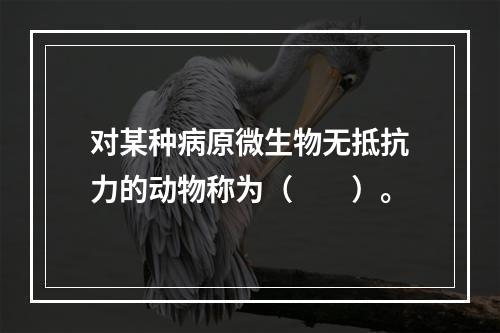 对某种病原微生物无抵抗力的动物称为（　　）。