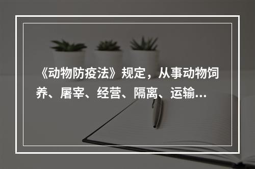 《动物防疫法》规定，从事动物饲养、屠宰、经营、隔离、运输以