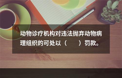 动物诊疗机构对违法抛弃动物病理组织的可处以（　　）罚款。