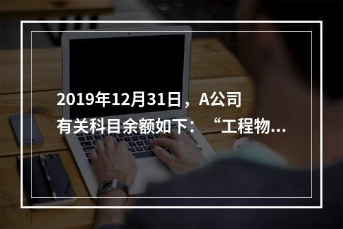 2019年12月31日，A公司有关科目余额如下：“工程物资”