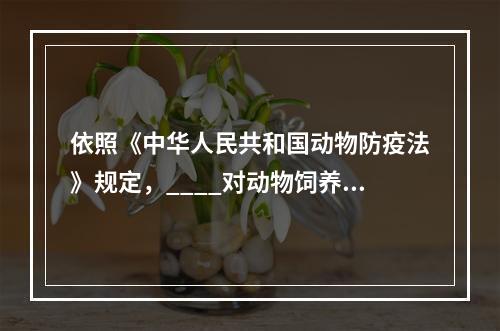 依照《中华人民共和国动物防疫法》规定，____对动物饲养、