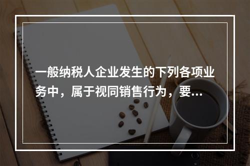 一般纳税人企业发生的下列各项业务中，属于视同销售行为，要计算