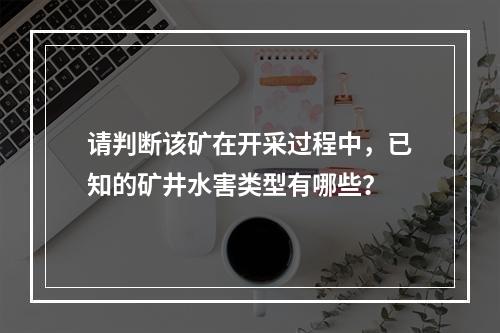 请判断该矿在开采过程中，已知的矿井水害类型有哪些？