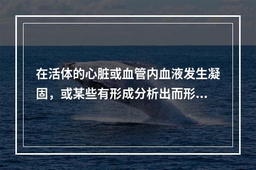 在活体的心脏或血管内血液发生凝固，或某些有形成分析出而形成