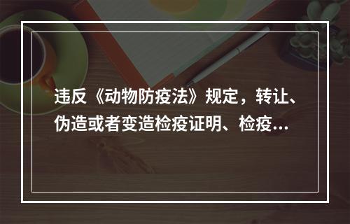 违反《动物防疫法》规定，转让、伪造或者变造检疫证明、检疫标