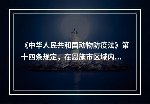 《中华人民共和国动物防疫法》第十四条规定，在恩施市区域内（　