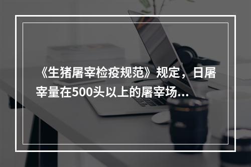 《生猪屠宰检疫规范》规定，日屠宰量在500头以上的屠宰场，