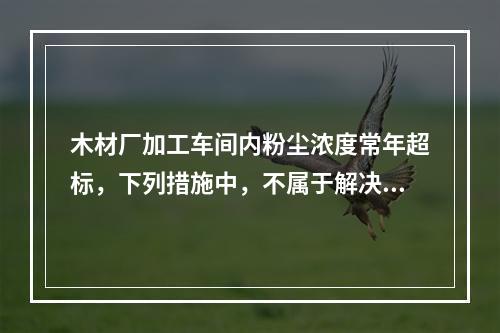 木材厂加工车间内粉尘浓度常年超标，下列措施中，不属于解决该问