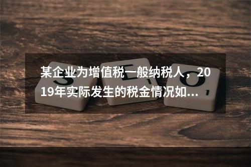 某企业为增值税一般纳税人，2019年实际发生的税金情况如下：