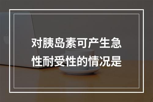 对胰岛素可产生急性耐受性的情况是