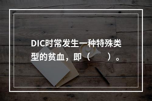 DIC时常发生一种特殊类型的贫血，即（　　）。