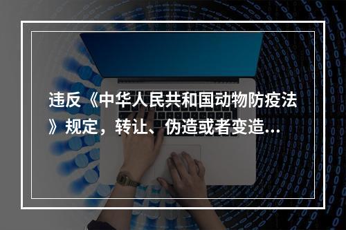 违反《中华人民共和国动物防疫法》规定，转让、伪造或者变造检疫