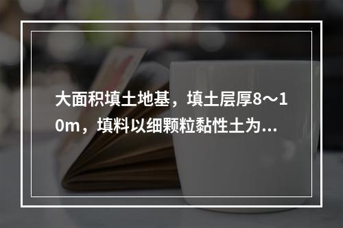 大面积填土地基，填土层厚8～10m，填料以细颗粒黏性土为主