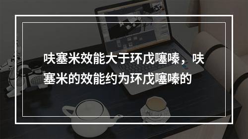 呋塞米效能大于环戊噻嗪，呋塞米的效能约为环戊噻嗪的