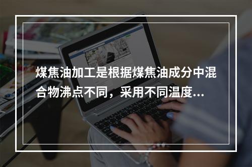 煤焦油加工是根据煤焦油成分中混合物沸点不同，采用不同温度段，