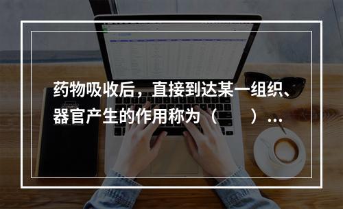 药物吸收后，直接到达某一组织、器官产生的作用称为（　　）。