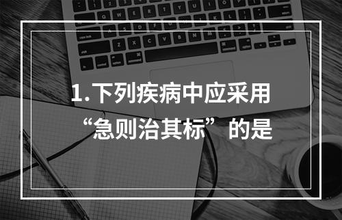 1.下列疾病中应采用“急则治其标”的是