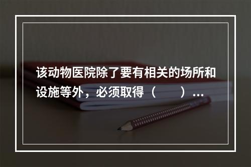 该动物医院除了要有相关的场所和设施等外，必须取得（　　）。