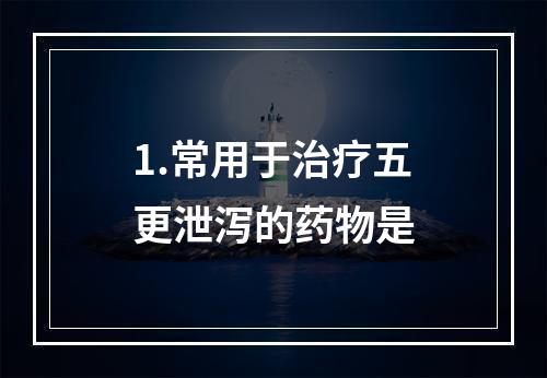 1.常用于治疗五更泄泻的药物是