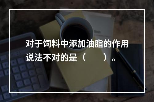 对于饲料中添加油脂的作用说法不对的是（　　）。