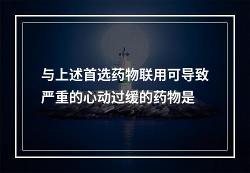 与上述首选药物联用可导致严重的心动过缓的药物是