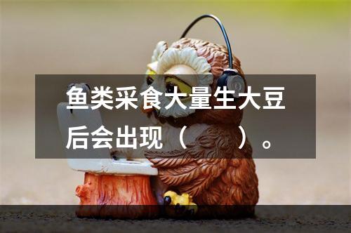 鱼类采食大量生大豆后会出现（　　）。