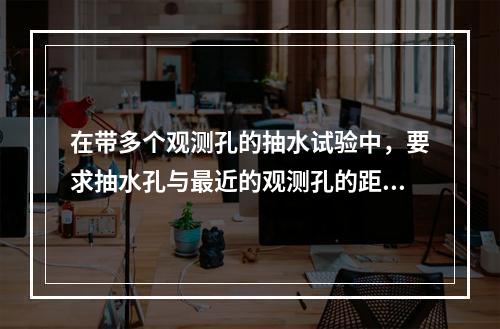 在带多个观测孔的抽水试验中，要求抽水孔与最近的观测孔的距离