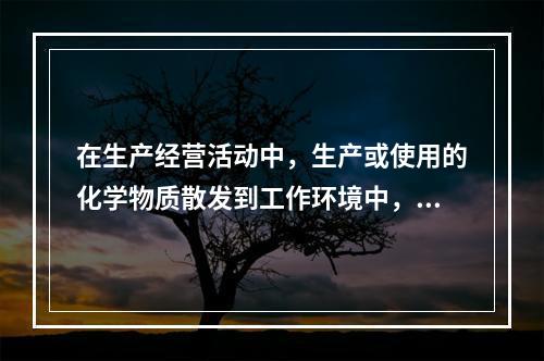 在生产经营活动中，生产或使用的化学物质散发到工作环境中，会对