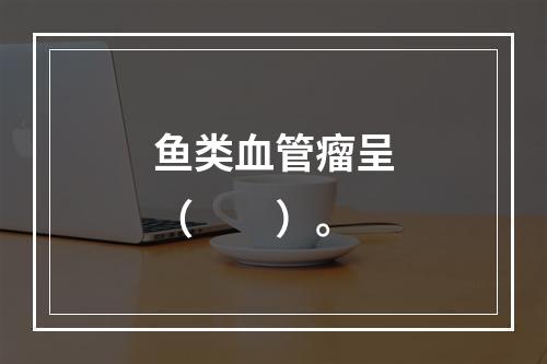 鱼类血管瘤呈（　　）。