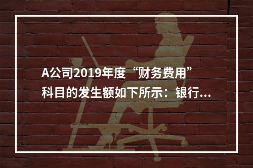 A公司2019年度“财务费用”科目的发生额如下所示：银行长期